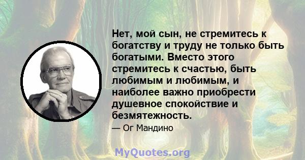 Нет, мой сын, не стремитесь к богатству и труду не только быть богатыми. Вместо этого стремитесь к счастью, быть любимым и любимым, и наиболее важно приобрести душевное спокойствие и безмятежность.