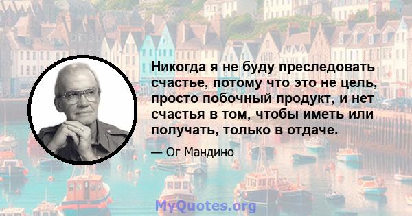 Никогда я не буду преследовать счастье, потому что это не цель, просто побочный продукт, и нет счастья в том, чтобы иметь или получать, только в отдаче.