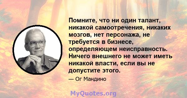 Помните, что ни один талант, никакой самоотречения, никаких мозгов, нет персонажа, не требуется в бизнесе, определяющем неисправность. Ничего внешнего не может иметь никакой власти, если вы не допустите этого.