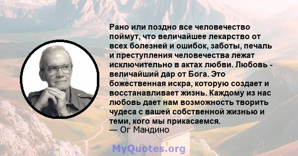 Рано или поздно все человечество поймут, что величайшее лекарство от всех болезней и ошибок, заботы, печаль и преступления человечества лежат исключительно в актах любви. Любовь - величайший дар от Бога. Это