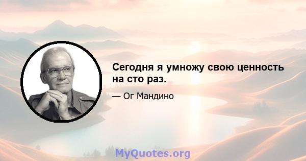 Сегодня я умножу свою ценность на сто раз.