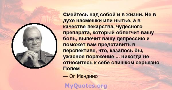 Смейтесь над собой и в жизни. Не в духе насмешки или нытье, а в качестве лекарства, чудесного препарата, который облегчит вашу боль, вылечит вашу депрессию и поможет вам представить в перспективе, что, казалось бы,