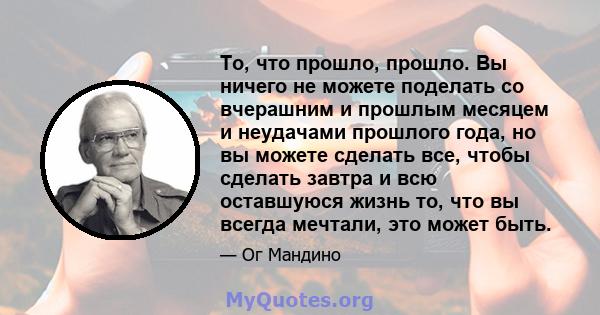 То, что прошло, прошло. Вы ничего не можете поделать со вчерашним и прошлым месяцем и неудачами прошлого года, но вы можете сделать все, чтобы сделать завтра и всю оставшуюся жизнь то, что вы всегда мечтали, это может