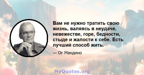 Вам не нужно тратить свою жизнь, валяясь в неудаче, невежестве, горе, бедности, стыде и жалости к себе. Есть лучший способ жить.