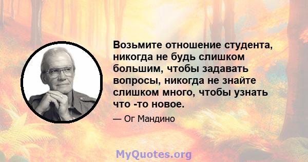 Возьмите отношение студента, никогда не будь слишком большим, чтобы задавать вопросы, никогда не знайте слишком много, чтобы узнать что -то новое.