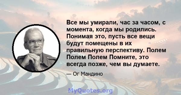 Все мы умирали, час за часом, с момента, когда мы родились. Понимая это, пусть все вещи будут помещены в их правильную перспективу. Полем Полем Полем Помните, это всегда позже, чем вы думаете.