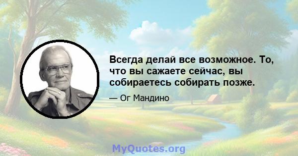 Всегда делай все возможное. То, что вы сажаете сейчас, вы собираетесь собирать позже.