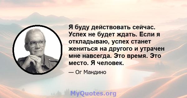 Я буду действовать сейчас. Успех не будет ждать. Если я откладываю, успех станет жениться на другого и утрачен мне навсегда. Это время. Это место. Я человек.