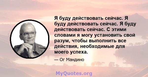 Я буду действовать сейчас. Я буду действовать сейчас. Я буду действовать сейчас. С этими словами я могу установить свой разум, чтобы выполнить все действия, необходимые для моего успеха.