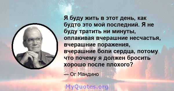 Я буду жить в этот день, как будто это мой последний. Я не буду тратить ни минуты, оплакивая вчерашние несчастья, вчерашние поражения, вчерашние боли сердца, потому что почему я должен бросить хорошо после плохого?