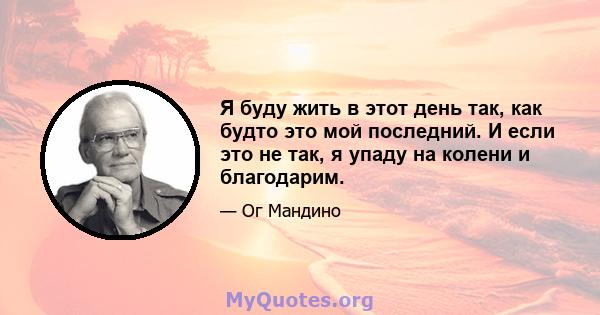 Я буду жить в этот день так, как будто это мой последний. И если это не так, я упаду на колени и благодарим.