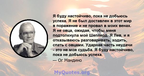 Я буду настойчиво, пока не добьюсь успеха. Я не был доставлен в этот мир в поражение и не провал в моих венах. Я не овца, ожидая, чтобы меня подтолкнула мой Шепперд. Я Лев, и я отказываюсь разговаривать, ходить, спать с 