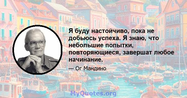 Я буду настойчиво, пока не добьюсь успеха. Я знаю, что небольшие попытки, повторяющиеся, завершат любое начинание.