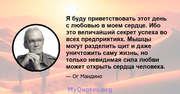 Я буду приветствовать этот день с любовью в моем сердце. Ибо это величайший секрет успеха во всех предприятиях. Мышцы могут разделить щит и даже уничтожить саму жизнь, но только невидимая сила любви может открыть сердца 