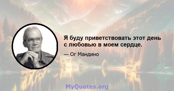 Я буду приветствовать этот день с любовью в моем сердце.