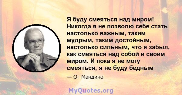 Я буду смеяться над миром! Никогда я не позволю себе стать настолько важным, таким мудрым, таким достойным, настолько сильным, что я забыл, как смеяться над собой и своим миром. И пока я не могу смеяться, я не буду