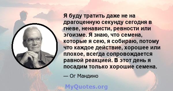 Я буду тратить даже не на драгоценную секунду сегодня в гневе, ненависти, ревности или эгоизме. Я знаю, что семена, которые я сею, я собираю, потому что каждое действие, хорошее или плохое, всегда сопровождается равной