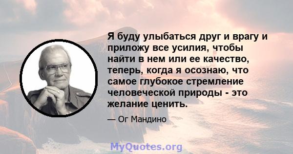 Я буду улыбаться друг и врагу и приложу все усилия, чтобы найти в нем или ее качество, теперь, когда я осознаю, что самое глубокое стремление человеческой природы - это желание ценить.