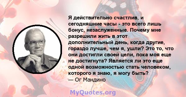 Я действительно счастлив, и сегодняшние часы - это всего лишь бонус, незаслуженные. Почему мне разрешили жить в этот дополнительный день, когда другие, гораздо лучше, чем я, ушли? Это то, что они достигли своей цели,