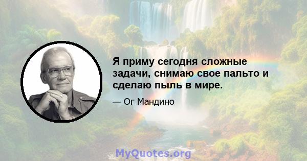 Я приму сегодня сложные задачи, снимаю свое пальто и сделаю пыль в мире.