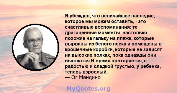 Я убежден, что величайшее наследие, которое мы можем оставить, - это счастливые воспоминания: те драгоценные моменты, настолько похожие на гальку на пляже, которые вырваны из белого песка и помещены в крошечные коробки, 