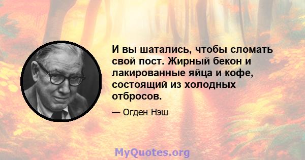 И вы шатались, чтобы сломать свой пост. Жирный бекон и лакированные яйца и кофе, состоящий из холодных отбросов.