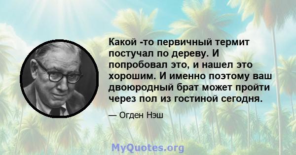 Какой -то первичный термит постучал по дереву. И попробовал это, и нашел это хорошим. И именно поэтому ваш двоюродный брат может пройти через пол из гостиной сегодня.