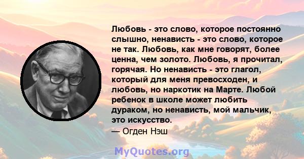 Любовь - это слово, которое постоянно слышно, ненависть - это слово, которое не так. Любовь, как мне говорят, более ценна, чем золото. Любовь, я прочитал, горячая. Но ненависть - это глагол, который для меня