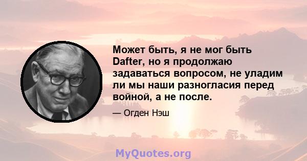 Может быть, я не мог быть Dafter, но я продолжаю задаваться вопросом, не уладим ли мы наши разногласия перед войной, а не после.