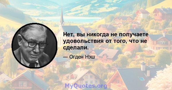 Нет, вы никогда не получаете удовольствия от того, что не сделали.