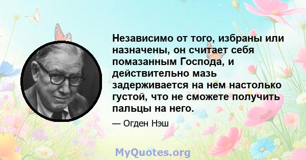 Независимо от того, избраны или назначены, он считает себя помазанным Господа, и действительно мазь задерживается на нем настолько густой, что не сможете получить пальцы на него.