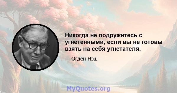 Никогда не подружитесь с угнетенными, если вы не готовы взять на себя угнетателя.