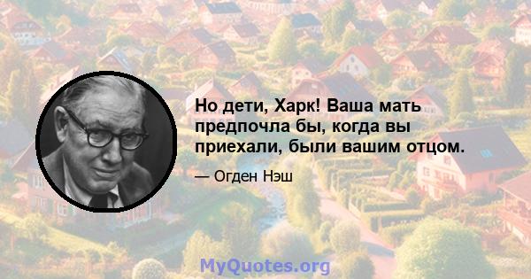 Но дети, Харк! Ваша мать предпочла бы, когда вы приехали, были вашим отцом.