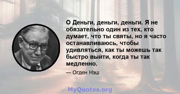 O Деньги, деньги, деньги. Я не обязательно один из тех, кто думает, что ты святы, но я часто останавливаюсь, чтобы удивляться, как ты можешь так быстро выйти, когда ты так медленно.