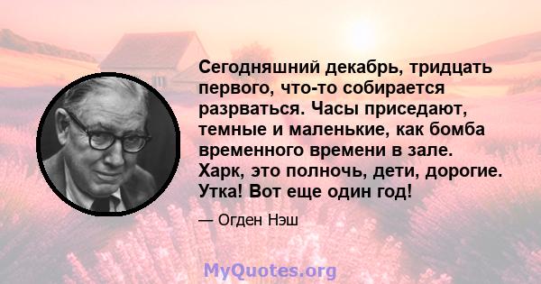 Сегодняшний декабрь, тридцать первого, что-то собирается разрваться. Часы приседают, темные и маленькие, как бомба временного времени в зале. Харк, это полночь, дети, дорогие. Утка! Вот еще один год!