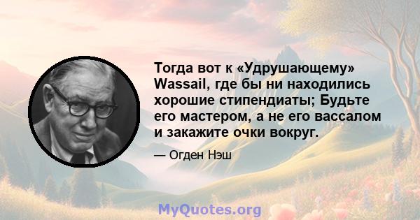 Тогда вот к «Удрушающему» Wassail, где бы ни находились хорошие стипендиаты; Будьте его мастером, а не его вассалом и закажите очки вокруг.