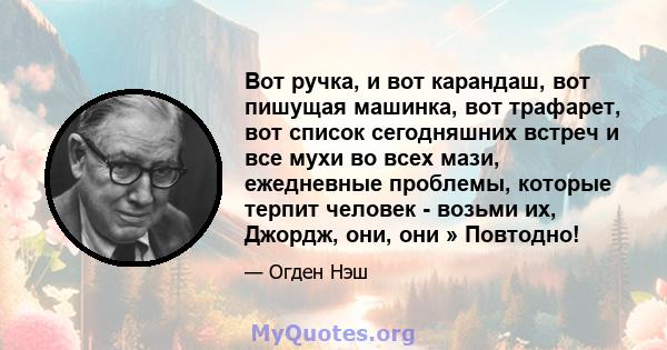 Вот ручка, и вот карандаш, вот пишущая машинка, вот трафарет, вот список сегодняшних встреч и все мухи во всех мази, ежедневные проблемы, которые терпит человек - возьми их, Джордж, они, они » Повтодно!