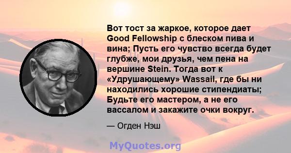 Вот тост за жаркое, которое дает Good Fellowship с блеском пива и вина; Пусть его чувство всегда будет глубже, мои друзья, чем пена на вершине Stein. Тогда вот к «Удрушающему» Wassail, где бы ни находились хорошие