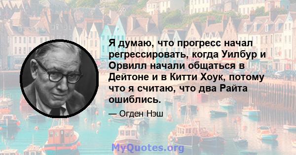 Я думаю, что прогресс начал регрессировать, когда Уилбур и Орвилл начали общаться в Дейтоне и в Китти Хоук, потому что я считаю, что два Райта ошиблись.