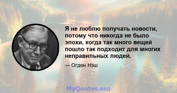 Я не люблю получать новости, потому что никогда не было эпохи, когда так много вещей пошло так подходит для многих неправильных людей.