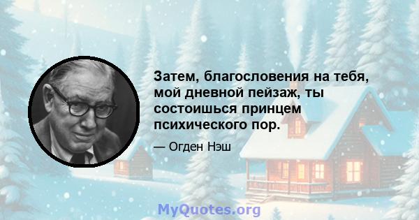 Затем, благословения на тебя, мой дневной пейзаж, ты состоишься принцем психического пор.