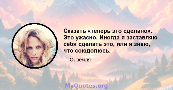 Сказать «теперь это сделано». Это ужасно. Иногда я заставляю себя сделать это, или я знаю, что союдолюсь.