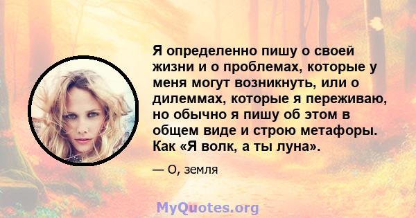 Я определенно пишу о своей жизни и о проблемах, которые у меня могут возникнуть, или о дилеммах, которые я переживаю, но обычно я пишу об этом в общем виде и строю метафоры. Как «Я волк, а ты луна».