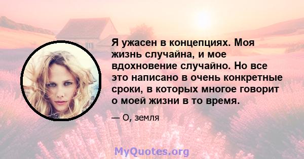 Я ужасен в концепциях. Моя жизнь случайна, и мое вдохновение случайно. Но все это написано в очень конкретные сроки, в которых многое говорит о моей жизни в то время.