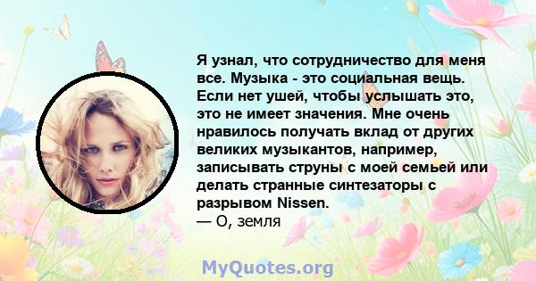 Я узнал, что сотрудничество для меня все. Музыка - это социальная вещь. Если нет ушей, чтобы услышать это, это не имеет значения. Мне очень нравилось получать вклад от других великих музыкантов, например, записывать