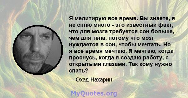 Я медитирую все время. Вы знаете, я не сплю много - это известный факт, что для мозга требуется сон больше, чем для тела, потому что мозг нуждается в сон, чтобы мечтать. Но я все время мечтаю. Я мечтаю, когда проснусь,