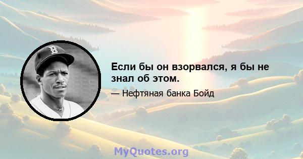 Если бы он взорвался, я бы не знал об этом.