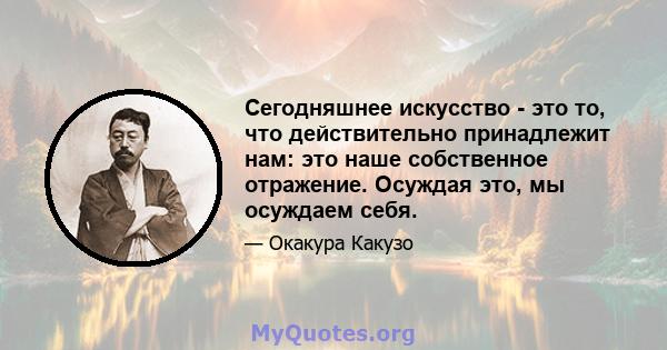 Сегодняшнее искусство - это то, что действительно принадлежит нам: это наше собственное отражение. Осуждая это, мы осуждаем себя.