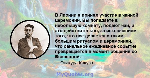 В Японии я принял участие в чайной церемонии. Вы попадаете в небольшую комнату, подают чай, и это действительно, за исключением того, что все делается с таким большим ритуалом и церемонией, что банальное ежедневное