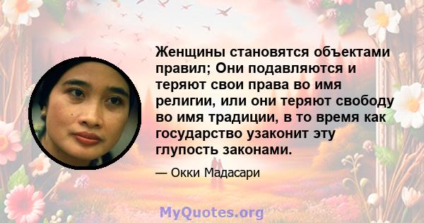 Женщины становятся объектами правил; Они подавляются и теряют свои права во имя религии, или они теряют свободу во имя традиции, в то время как государство узаконит эту глупость законами.